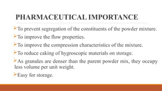 PHARMACEUTICAL IMPORTANCE
To prevent segregation of the constituents of the powder mixture.
To improve the flow properties.
To improve the compression characteristics of the mixture.
To reduce caking of hygroscopic materials on storage.
As granules are denser than the parent powder mix, they occupy
less volume per unit weight.
Easy for storage.
 