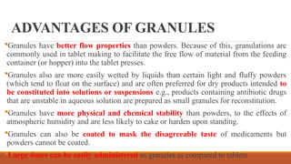 ADVANTAGES OF GRANULES
Granules have better flow properties than powders. Because of this, granulations are
commonly used in tablet making to facilitate the free flow of material from the feeding
container (or hopper) into the tablet presses.
Granules also are more easily wetted by liquids than certain light and fluffy powders
(which tend to float on the surface) and are often preferred for dry products intended to
be constituted into solutions or suspensions e.g., products containing antibiotic drugs
that are unstable in aqueous solution are prepared as small granules for reconstitution.
Granules have more physical and chemical stability than powders, to the effects of
atmospheric humidity and are less likely to cake or harden upon standing.
Granules can also be coated to mask the disagreeable taste of medicaments but
powders cannot be coated.
Large doses can be easily administered as granules as compared to tablets
 