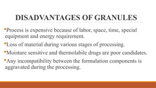 DISADVANTAGES OF GRANULES
Process is expensive because of labor, space, time, special
equipment and energy requirement.
Loss of material during various stages of processing.
Moisture sensitive and thermolabile drugs are poor candidates.
Any incompatibility between the formulation components is
aggravated during the processing.
 