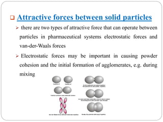  Attractive forces between solid particles
 there are two types of attractive force that can operate between
particles in pharmaceutical systems electrostatic forces and
van-der-Waals forces
 Electrostatic forces may be important in causing powder
cohesion and the initial formation of agglomerates, e.g. during
mixing
 