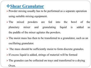 Shear Granulator
Powder mixing usually has to be performed as a separate operation
using suitable mixing equipment.
The mixed powders are fed into the bowl of the
planetary mixer and granulating liquid is added as
the paddle of the mixer agitates the powders.
The moist mass has then to be transferred to a granulator, such as an
oscillating granulator.
 The mass should be sufficiently moist to form discrete granules.
If excess liquid is added, strings of material will be formed
The granules can be collected on trays and transferred to a drying
Oven.
 