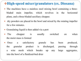 High-speed mixer/granulators (ex. Diosana)
 The machines have a stainless steel mixing bowl containing a three-
bladed main impeller, which revolves in the horizontal
plane, and a three-bladed auxiliary chopper.
 dry powders are placed in the bowl and mixed by the rotating impeller
for a few minutes.
 Granulating liquid is then added via a port
 The chopper is usually switched on when
the moist mass is formed
 Once a satisfactory granule has been produced,
the granular product is discharged, passing through
a wire mesh which breaks up any large aggregates,
into the bowl of a fluidized-bed drier
 