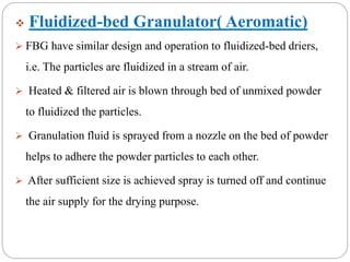 Fluidized-bed Granulator( Aeromatic)
 FBG have similar design and operation to fluidized-bed driers,
i.e. The particles are fluidized in a stream of air.
 Heated & filtered air is blown through bed of unmixed powder
to fluidized the particles.
 Granulation fluid is sprayed from a nozzle on the bed of powder
helps to adhere the powder particles to each other.
 After sufficient size is achieved spray is turned off and continue
the air supply for the drying purpose.
 