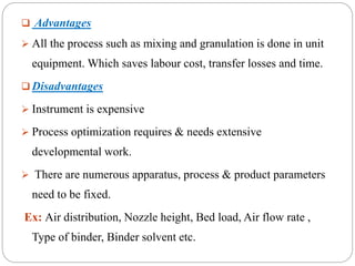  Advantages
 All the process such as mixing and granulation is done in unit
equipment. Which saves labour cost, transfer losses and time.
 Disadvantages
 Instrument is expensive
 Process optimization requires & needs extensive
developmental work.
 There are numerous apparatus, process & product parameters
need to be fixed.
Ex: Air distribution, Nozzle height, Bed load, Air flow rate ,
Type of binder, Binder solvent etc.
 