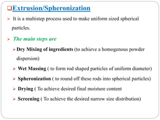 Extrusion/Spheronization
 It is a multistep process used to make uniform sized spherical
particles.
 The main steps are
Dry Mixing of ingredients (to achieve a homogenous powder
dispersion)
 Wet Massing ( to form rod shaped particles of uniform diameter)
 Spheronization ( to round off these rods into spherical particles)
 Drying ( To achieve desired final moisture content
 Screening ( To achieve the desired narrow size distribution)
 