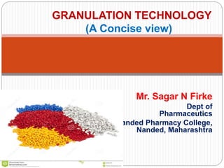 Mr. Sagar N Firke
Dept of
Pharmaceutics
Nanded Pharmacy College,
Nanded, Maharashtra
GRANULATION TECHNOLOGY
(A Concise view)
 