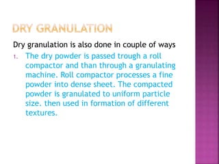 Dry granulation is also done in couple of ways 
1. The dry powder is passed trough a roll 
compactor and than through a granulating 
machine. Roll compactor processes a fine 
powder into dense sheet. The compacted 
powder is granulated to uniform particle 
size. then used in formation of different 
textures. 
 
