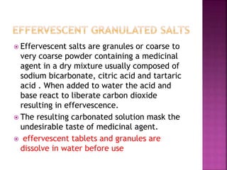  Effervescent salts are granules or coarse to 
very coarse powder containing a medicinal 
agent in a dry mixture usually composed of 
sodium bicarbonate, citric acid and tartaric 
acid . When added to water the acid and 
base react to liberate carbon dioxide 
resulting in effervescence. 
 The resulting carbonated solution mask the 
undesirable taste of medicinal agent. 
 effervescent tablets and granules are 
dissolve in water before use 
 
