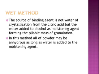  The source of binding agent is not water of 
crystallization from the citric acid but the 
water added to alcohol as moistening agent 
forming the pliable mass of granulation. 
 In this method all of powder may be 
anhydrous as long as water is added to the 
moistening agent. 
 