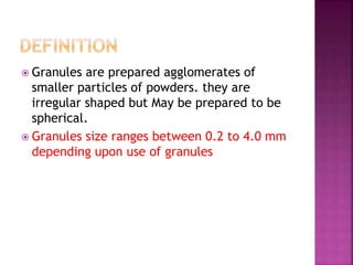  Granules are prepared agglomerates of 
smaller particles of powders. they are 
irregular shaped but May be prepared to be 
spherical. 
 Granules size ranges between 0.2 to 4.0 mm 
depending upon use of granules 
 