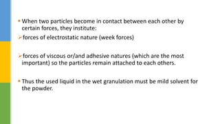  When two particles become in contact between each other by
certain forces, they institute:
forces of electrostatic nature (week forces)
forces of viscous or/and adhesive natures (which are the most
important) so the particles remain attached to each others.
 Thus the used liquid in the wet granulation must be mild solvent for
the powder.
 