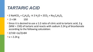  2 NaHCO3 + C4H6O6 → 2 H2O + 2CO2 + Na2C4H4O6
 2 × 84 150
 Since it is desired to use a 1:2 ratio of citric acid to tartaric acid, 2 g
(MW = 150) of tartaric acid reacts with sodium 2.24 g of bicarbonate
according to the following calculation:
 2/150 =(x/2)×84
 x = 2.24 g
TARTARIC ACID
 
