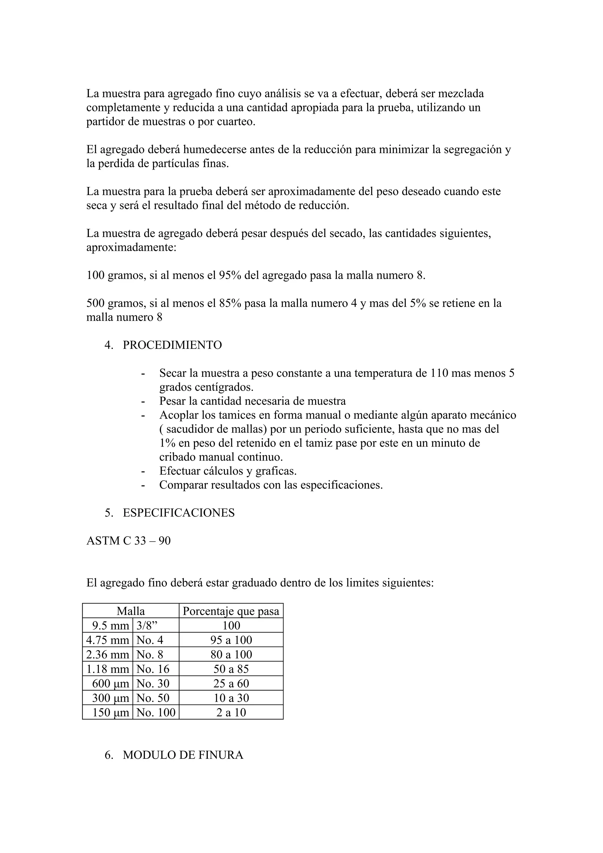 La muestra para agregado fino cuyo análisis se va a efectuar, deberá ser mezclada
completamente y reducida a una cantidad apropiada para la prueba, utilizando un
partidor de muestras o por cuarteo.

El agregado deberá humedecerse antes de la reducción para minimizar la segregación y
la perdida de partículas finas.

La muestra para la prueba deberá ser aproximadamente del peso deseado cuando este
seca y será el resultado final del método de reducción.

La muestra de agregado deberá pesar después del secado, las cantidades siguientes,
aproximadamente:

100 gramos, si al menos el 95% del agregado pasa la malla numero 8.

500 gramos, si al menos el 85% pasa la malla numero 4 y mas del 5% se retiene en la
malla numero 8

   4. PROCEDIMIENTO

           -   Secar la muestra a peso constante a una temperatura de 110 mas menos 5
               grados centígrados.
           -   Pesar la cantidad necesaria de muestra
           -   Acoplar los tamices en forma manual o mediante algún aparato mecánico
               ( sacudidor de mallas) por un periodo suficiente, hasta que no mas del
               1% en peso del retenido en el tamiz pase por este en un minuto de
               cribado manual continuo.
           -   Efectuar cálculos y graficas.
           -   Comparar resultados con las especificaciones.

   5. ESPECIFICACIONES

ASTM C 33 – 90


El agregado fino deberá estar graduado dentro de los limites siguientes:

      Malla     Porcentaje que pasa
 9.5 mm 3/8”            100
4.75 mm No. 4        95 a 100
2.36 mm No. 8        80 a 100
1.18 mm No. 16        50 a 85
 600 μm No. 30        25 a 60
 300 μm No. 50        10 a 30
 150 μm No. 100        2 a 10


   6. MODULO DE FINURA
 