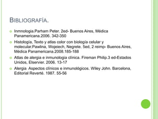 BIBLIOGRAFÍA.


Inmnologia.Parham Peter. 2ed- Buenos Aires, Médica
Panamericana.2006. 342-350



Histología, Texto y atlas color con biología celular y
molecular.Pawlina, Wojeiech, Negrete. 5ed, 2 reimp- Buenos Aires,
Médica Panamericana.2008.185-188



Atlas de alergia e inmunologia clínica. Fireman Philip.3 ed-Estados
Unidos, Elservier. 2006. 13-17



Alergia Aspectos clínicos e inmunológicos. Wiley John. Barcelona,
Editorial Reverté. 1987. 55-56

 