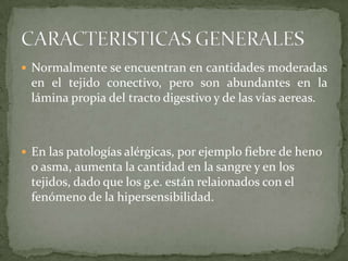  Normalmente se encuentran en cantidades moderadas
 en el tejido conectivo, pero son abundantes en la
 lámina propia del tracto digestivo y de las vías aereas.



 En las patologías alérgicas, por ejemplo fiebre de heno
 o asma, aumenta la cantidad en la sangre y en los
 tejidos, dado que los g.e. están relaionados con el
 fenómeno de la hipersensibilidad.
 