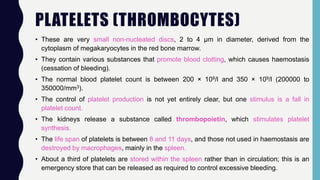 PLATELETS (THROMBOCYTES)
• These are very small non-nucleated discs, 2 to 4 μm in diameter, derived from the
cytoplasm of megakaryocytes in the red bone marrow.
• They contain various substances that promote blood clotting, which causes haemostasis
(cessation of bleeding).
• The normal blood platelet count is between 200 × 109/l and 350 × 109/l (200000 to
350000/mm3).
• The control of platelet production is not yet entirely clear, but one stimulus is a fall in
platelet count.
• The kidneys release a substance called thrombopoietin, which stimulates platelet
synthesis.
• The life span of platelets is between 8 and 11 days, and those not used in haemostasis are
destroyed by macrophages, mainly in the spleen.
• About a third of platelets are stored within the spleen rather than in circulation; this is an
emergency store that can be released as required to control excessive bleeding.
 