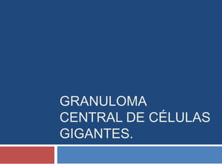 GRANULOMA
CENTRAL DE CÉLULAS
GIGANTES.
 