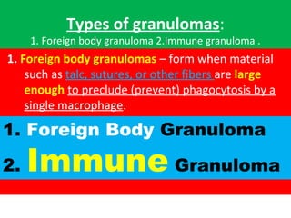 Types of granulomas:
1. Foreign body granuloma 2.Immune granuloma .
1. Foreign body granulomas – form when material 
such as talc, sutures, or other fibers are large
enough to preclude (prevent) phagocytosis by a 
single macrophage.
1. Foreign Body Granuloma
2. Immune Granuloma
 