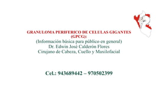 GRANULOMA PERIFERICO DE CELULAS GIGANTES
(GPCG):
(Información básica para público en general)
Dr. Edwin José Calderón Flores
Cirujano de Cabeza, Cuello y Maxilofacial
Cel.: 943689442 – 970502399
 