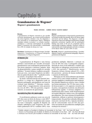 Granulomatose de Wegener                                                                                                  S 21




Capítulo 5
Granulomatose de Wegener*
Wegener's granulomatosis

                              TELMA ANTUNES 1 ,      CARMEN SÍLVIA VALENTE BARBAS 2


Resumo                                                         Abstract
A granulomatose de Wegener caracteriza-se por vasculite        Wegener's granulomatosis is characterized by granulomatous
necrosante granulomatosa que acomete preferencialmente         necrotizing vasculitis that primarily affects the airways (upper
vias aéreas superiores, inferiores e rins. Seu diagnóstico é   and lower) and the kidneys. The diagnosis is made by
feito associando-se as manifestações clínicas, radiológicas    analyzing the clinical and radiological manifestations (multiple
(multiplos nódulos escavados) e os achados anatomo-            pulmonary cavitations), together with the pathological
patológicos e o anticorpo anticitoplasma de neutrófilos        findings and results of the test for cytoplasmic-pattern
positivo. O tratamento com corticosteróides e ciclofosfamida   antineutrophil cytoplasmic antibodies. Treatment consists of
leva a 90% de remissão da doença em 1 ano.                     corticosteroids and cyclophosphamide and leads to remission
                                                               of the disease within one year in 90% of cases.

Descritores: Granulomatose de Wegener/terapia; Vasculite/      Keywords: Wegener's granulomatosis/tharapy; Vasculitis/
diagnóstico; Granulomatose de Wegener/radiografia;             diagnosis; Wegener’s granulomatosis/radiography; Wegener’s
Granulomatose de Wegener/diagnóstico                           granulomatosis/diagnosis

INTRODUÇÃO
    A granulomatose de Wegener é uma doença                    geralmente múltiplos, bilaterais e cavitação em
sistêmica caracterizada por vasculite necrosante               cerca de 50% dos casos. A tomografia computa-
granulomatosa com acometimento preferencial das                dorizada de tórax revela infiltrados e nódulos não
vias aéreas superiores e inferiores, pulmões, além             observados no radiograma convencional em 43%
de glomerulonefrite e graus variados de vasculite              a 63% dos pacientes. (6) Manifestações menos
sistêmica.(1) Acomete homens e mulheres sem predi-             freqüentes incluem derrame pleural (5% a 20%
leção por sexo, com maior freqüência em indiví-                dos pacientes), presença de massas mediastinais
duos na quinta década de vida,(2-3) podendo ocorrer,           e aumento de linfonodos.
no entanto, em qualquer faixa etária.(4)                           Alterações em vias aéreas inferiores são bastante
    Os sinais e sintomas iniciais são bastante ines-           comuns (37%) como achado incidental, (5) sendo a
pecíficos e o tempo até o diagnóstico pode ser                 estenose subglótica a manifestação mais freqüente.
bastante prolongado, principalmente nos casos de               São relatados dispnéia aos esforços, tosse e estridor
evolução mais indolente.(3,5) Sintomas constitu-               nas formas mais graves. Em 75% dos casos o acha-
cionais (febre e emagrecimento) estão presentes                do broncoscópico é o de segmento estenótico da
em cerca de 40% e 70% dos pacientes, respecti-                 via aérea, com aparência cicatricial, sem alterações
vamente, no momento da apresentação.                           inflamatórias agudas. A estenose subglótica é a
                                                               manifestação mais comum, sendo freqüentemente
MANIFESTAÇÕES PULMONARES                                       necessárias dilatações, muitas vezes com múltiplos
                                                               procedimentos. Nos casos extremos de insuficiência
   O envolvimento pulmonar ocorre em cerca de                  respiratória, utilizam-se próteses intratraqueais e
45% dos casos no início da doença e entre 66%(3)               traqueostomia. Em geral são realizadas dilatações,
e 85%(4) no seu decorrer. Os sintomas mais comuns              ressecções com laser de CO 2 e injeções intralesio-
são tosse e hemoptise, seguidos de dispnéia. Os                nais de corticosteróide. Cerca de 45% dos paci-
achados radiológicos mais freqüentes são infil-                entes necessitam de procedimentos múltiplos para
trados pulmonares (67%) e nódulos (58%), estes                 resolução da estenose.(7)

* Trabalho realizado na Faculdade de Medicina da Universidade de São Paulo - USP - São Paulo (SP) Brasil.
1. Doutora em Pneumologia pela Faculdade de Medicina da Universidade de São Paulo - USP - São Paulo (SP) Brasil.
2. Professora Livre-Docente pela Faculdade de Medicina da Universidade de São Paulo - USP - São Paulo (SP) Brasil.


                                                                                   J Bras Pneumol. 2005;31(Supl 1):S21-S6.
 