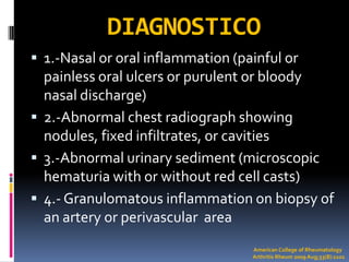 DIAGNOSTICO
 1.-Nasal or oral inflammation (painful or
  painless oral ulcers or purulent or bloody
  nasal discharge)
 2.-Abnormal chest radiograph showing
  nodules, fixed infiltrates, or cavities
 3.-Abnormal urinary sediment (microscopic
  hematuria with or without red cell casts)
 4.- Granulomatous inflammation on biopsy of
  an artery or perivascular area
                                   American College of Rheumatology
                                   Arthritis Rheum 2009 Aug;33(8):1101
 