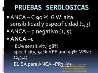 PRUEBAS SEROLOGICAS
 ANCA – C 90 % G W alta
  sensibilidad y especificidad (1,3)
 ANCA – p negativo (1, 5)
 ANCA –c
  81% sensitivity, 98%
   specificity, 54% VPP and 99% VPN ;
   (2,3,4)
  ELISA para ANCA –PR3 (5)
                          Ann Intern Med 1997 Jun 1;126(11):866
                          Journal Club on the Web 1997 Jun 10)
                          Arthritis Rheum 1998 Sep;41(9):1521
                          Arch Intern Med 2002 Jul 8;162(13):1509
                          (Ann Rheum Dis 2009 Feb;68(2):228 (5)
 