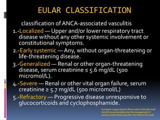EULAR CLASSIFICATION
     classification of ANCA-associated vasculitis
1.-Localized — Upper and/or lower respiratory tract
   disease without any other systemic involvement or
   constitutional symptoms.
2.-Early systemic — Any, without organ-threatening or
   life-threatening disease.
3.-Generalized — Renal or other organ-threatening
   disease, serum creatinine ≤ 5.6 mg/dL (500
   micromol/L).
4.-Severe — Renal or other vital organ failure, serum
   creatinine ≥ 5.7 mg/dL (500 micromol/L)
5.-Refractory — Progressive disease unresponsive to
   glucocorticoids and cyclophosphamide.
                                 European League Against Rheumatism (EULAR) 2008
                                 EULAR recommendation for the management of
                                 primary small vessel vasculitis. Ann Rheum Dis 2008
 