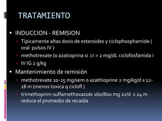TRATAMIENTO
 INDUCCION - REMISION
   Típicamente altas dosis de esteroides y ciclophosphamide (
    oral pulsos IV )
   methotrexate (o azatioprina si cr > 2 mg/dL ciclofosfamida i
   IV IG 2 g/kg
 Mantenimiento de remisión
   methotrexate 20-25 mg/sem o azathioprine 2 mg/kg/d x 12-
    18 m (menos toxica q ciclofl )
   trimethoprim-sulfamethoxazole 160/800 mg 2v/d x 24 m
    reduce el promedio de recaída
 