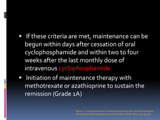  If these criteria are met, maintenance can be
  begun within days after cessation of oral
  cyclophosphamide and within two to four
  weeks after the last monthly dose of
  intravenous cyclophosphamide
 Initiation of maintenance therapy with
  methotrexate or azathioprine to sustain the
  remission (Grade 1A)

                    Bacon, P. A randomized trial of maintenance therapy for vasculitis associated
                    with antineutrophil cytoplasmic autoantibodies. N Engl J Med 2003; 349:36.
 