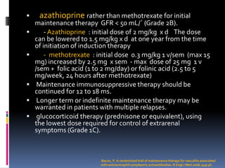     azathioprine rather than methotrexate for initial
    maintenance therapy GFR < 50 mL/´ (Grade 2B).
       - Azathioprine : initial dose of 2 mg/kg x d The dose
    can be lowered to 1.5 mg/kg x d at one year from the time
    of initiation of induction therapy
       - methotrexate : initial dose 0.3 mg/kg 1 v/sem (max 15
    mg) increased by 2.5 mg x sem - max dose of 25 mg 1 v
    /sem + folic acid (1 to 2 mg/day) or folinic acid (2.5 to 5
    mg/week, 24 hours after methotrexate)
    Maintenance immunosuppressive therapy should be
    continued for 12 to 18 ms.
    Longer term or indefinite maintenance therapy may be
    warranted in patients with multiple relapses.
    glucocorticoid therapy (prednisone or equivalent), using
    the lowest dose required for control of extrarenal
    symptoms (Grade 1C).



                          Bacon, P. A randomized trial of maintenance therapy for vasculitis associated
                          with antineutrophil cytoplasmic autoantibodies. N Engl J Med 2008; 349:36.
 