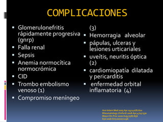 COMPLICACIONES
 Glomerulonefritis          (3)
  rápidamente progresiva    Hemorragia alveolar
  (gnrp)
                            pápulas, ulceras y
 Falla renal                lesiones urticariales
 Sepsis                    uveítis, neuritis óptica
 Anemia normocítica         (2)
  normocrómica              cardiomiopatía dilatada
 CID                        y pericarditis
 Trombo embolismo           enfermedad orbital
  venoso (1)                 inflamatoria (4)
 Compromiso meníngeo
                                 Ann Intern Med 2005 Apr 19;142(8):620
                                 Rheumatology (Oxford) 2008 Apr;47(4):530
                                 Mayo Clin Proc 2000 Aug;75(8):856
                                 Eye 2006 Oct;20(10):1196
 