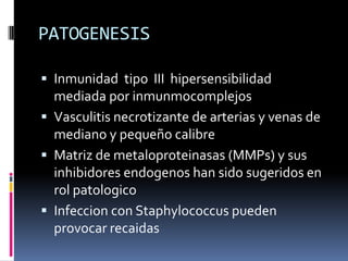 PATOGENESIS

 Inmunidad tipo III hipersensibilidad
  mediada por inmunmocomplejos
 Vasculitis necrotizante de arterias y venas de
  mediano y pequeño calibre
 Matriz de metaloproteinasas (MMPs) y sus
  inhibidores endogenos han sido sugeridos en
  rol patologico
 Infeccion con Staphylococcus pueden
  provocar recaidas
 