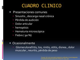 CUADRO CLINICO
 Presentaciones comunes
     Sinusitis , descarga nasal crónica
     Pérdida de audición
     Dolor articular
     hemoptisis
     Hematuria microscópica
     Fiebre ( 90 %)

 Ocasionalmente
   Glomerulonefritis, tos, rinitis, otitis, disnea , dolor
      muscular , neuritis, pérdida de peso

                            Tervaert, JW. Anti-neutrophil cytoplasmic antibodies: Current diagnostic
                            and pathophysiological potential. Kidney Int 2004 ; 46:1
 