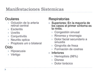 Manifestaciones Sistemicas
Oculares
 Oclusión de la arteria
retinal central
 Escleritis
 Uveítis
 Conjuntivitis
 Neuritis optica
 Proptosis uni o bilateral
Oído
 Hipoacusia
 Vértigo
Respiratorias
 Superiores: En la mayoría de
los casos el primer síntoma es
la rinitis.
 Congestión sinusal
 Rinorrea y rinorragia
 Dolor facial secundario a
sinusitis
 Gingivitis de fresa
 Formación de costras
 Inferiores
 Hemoptisis (98%)
 Disnea
 Dolor torácico
 