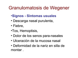 Granulomatosis de Wegener
•Signos - Sintomas usuales
• Descarga nasal purulenta,
• Fiebre,
•Tos, Hemoptisis,
• Dolor de los senos para-nasales
• Ulceración de la mucosa nasal
• Deformidad de la nariz en silla de
montar .
 