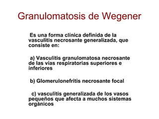 Granulomatosis de Wegener
Es una forma clínica definida de la
vasculitis necrosante generalizada, que
consiste en:
a) Vasculitis granulomatosa necrosante
de las vías respiratorias superiores e
inferiores
b) Glomerulonefritis necrosante focal
c) vasculitis generalizada de los vasos
pequeños que afecta a muchos sistemas
orgánicos
 