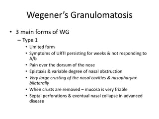 • 3 main forms of WG
– Type 1
• Limited form
• Symptoms of URTI persisting for weeks & not responding to
A/b
• Pain over the dorsum of the nose
• Epistaxis & variable degree of nasal obstruction
• Very large crusting of the nasal cavities & nasopharynx
bilaterally
• When crusts are removed – mucosa is very friable
• Septal perforations & eventual nasal collapse in advanced
disease
Wegener’s Granulomatosis
 