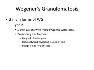 • 3 main forms of WG
– Type 2
• Sicker patient with more systemic symptoms
• Pulmonary involvement
– Cough & pleuritic pain
– Haemoptysis & cavitating lesions on CXR
– Encapsulated lung abscess
Wegener’s Granulomatosis
 