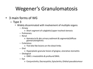 • 3 main forms of WG
– Type 3
• Widely disseminated with involvement of multiple organs
– Airway
» Short segment of subglottic/upper tracheal stenosis
– Pulmonary
– Renal
» Hematuria & abn urinary sediment & segmental/diffuse
glomerulonephritis
– Cutaneous
» Tick-bite like lesions on the distal limbs
– Oral
» Hyperplastic granular lesion of gingiva; ulcerative stomatitis
– Otological
» OME ± mastoiditits & profound SNHL
– Eye
» Conjunctivitis; Dacrocystitis; Episcleritis; Orbital pseudotumour
Wegener’s Granulomatosis
 