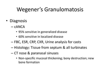 Wegener’s Granulomatosis
• Diagnosis
– cANCA
• 95% sensitive in generalized disease
• 60% sensitive in localized disease
– FBC, ESR, CRP, CXR, Urine analysis for casts
– Histology: Tissue from septum & all turbinates
– CT nose & paranasal sinuses
• Non-specific mucosal thickening; bony destruction; new
bone formation
 