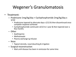 Wegener’s Granulomatosis
• Treatment:
– Prednisone 1mg/kg/day + Cyclophosphamide 2mg/kg/day x
1/12
• Prednisone tapered to alternate days x 2/12 & then discontinued once
complete response achieved
• Cyclophosphamide continued x 6/12 to 1 year & then tapered over a
few months
– Other
• Azathioprine
• Methotrexate
• Plasma exchange Ig infusion
– Nose
• Topical steroids, nasal douching & irrigation
– Surgical reconstruction
• Wait until disease has been in remission for some time
 