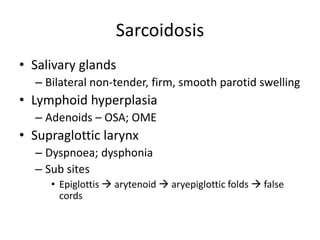 Sarcoidosis
• Salivary glands
– Bilateral non-tender, firm, smooth parotid swelling
• Lymphoid hyperplasia
– Adenoids – OSA; OME
• Supraglottic larynx
– Dyspnoea; dysphonia
– Sub sites
• Epiglottis  arytenoid  aryepiglottic folds  false
cords
 