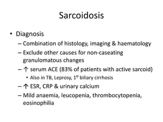 Sarcoidosis
• Diagnosis
– Combination of histology, imaging & haematology
– Exclude other causes for non-caseating
granulomatous changes
– ↑ serum ACE (83% of patients with active sarcoid)
• Also in TB, Leprosy, 1ᴼ biliary cirrhosis
–  ESR, CRP & urinary calcium
– Mild anaemia, leucopenia, thrombocytopenia,
eosinophilia
 