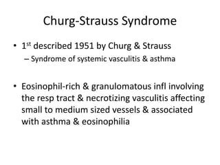 Churg-Strauss Syndrome
• 1st described 1951 by Churg & Strauss
– Syndrome of systemic vasculitis & asthma
• Eosinophil-rich & granulomatous infl involving
the resp tract & necrotizing vasculitis affecting
small to medium sized vessels & associated
with asthma & eosinophilia
 