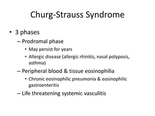 Churg-Strauss Syndrome
• 3 phases
– Prodromal phase
• May persist for years
• Allergic disease (allergic rhinitis, nasal polyposis,
asthma)
– Peripheral blood & tissue eosinophilia
• Chronic eosinophilic pneumonia & eosinophilic
gastroenteritis
– Life threatening systemic vasculitis
 