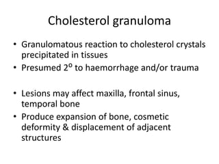 Cholesterol granuloma
• Granulomatous reaction to cholesterol crystals
precipitated in tissues
• Presumed 2ᴼ to haemorrhage and/or trauma
• Lesions may affect maxilla, frontal sinus,
temporal bone
• Produce expansion of bone, cosmetic
deformity & displacement of adjacent
structures
 