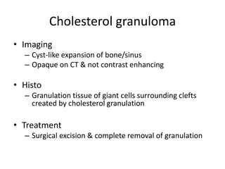 Cholesterol granuloma
• Imaging
– Cyst-like expansion of bone/sinus
– Opaque on CT & not contrast enhancing
• Histo
– Granulation tissue of giant cells surrounding clefts
created by cholesterol granulation
• Treatment
– Surgical excision & complete removal of granulation
 