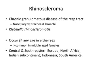 Rhinoscleroma
• Chronic granulomatous disease of the resp tract
– Nose; larynx; trachea & bronchi
• Klebsiella rhinoscleromatis
• Occur @ any age in either sex
– > common in middle aged females
• Central & South-eastern Europe; North Africa;
Indian subcontinent; Indonesia; South America
 