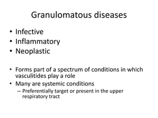 Granulomatous diseases
• Infective
• Inflammatory
• Neoplastic
• Forms part of a spectrum of conditions in which
vasculitides play a role
• Many are systemic conditions
– Preferentially target or present in the upper
respiratory tract
 