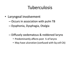 Tuberculosis
• Laryngeal involvement
– Occurs in association with pulm TB
– Dysphonia, Dysphagia, Otalgia
– Diffusely oedematous & reddened larynx
• Predominantly affects post ⅓ of larynx
• May have ulceration (confused with Sq cell CA)
 